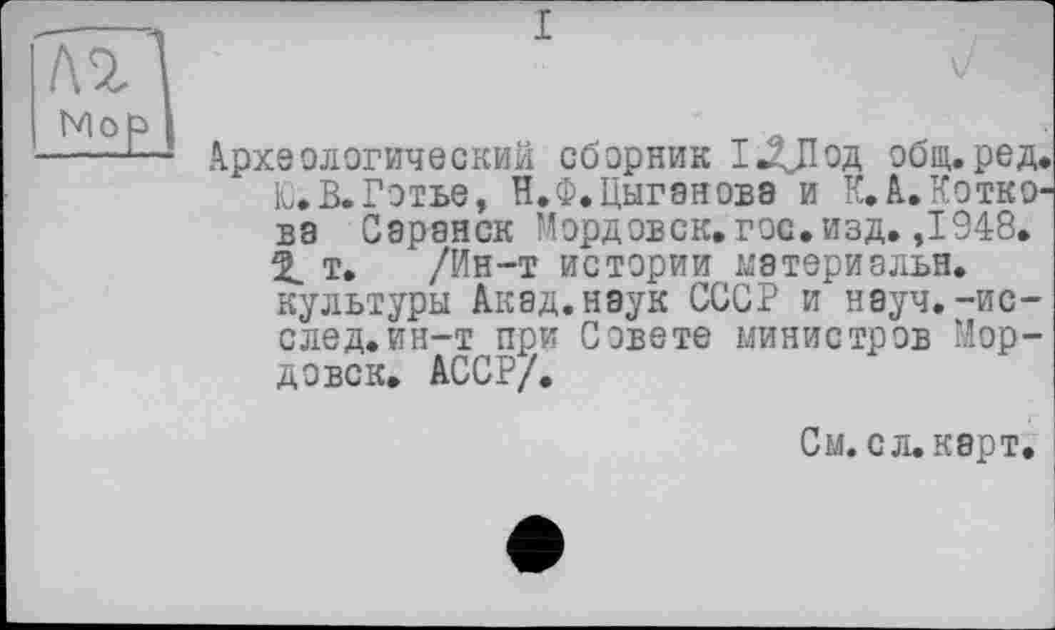 ﻿лгі 1
NloP> І	т л „
археологический сборник І«2ДІод общ. ред<
UВ.Готье, В.Ф.Цыганова и К. А. Котко1 ва Саранск Мордовск. гос. изд. ,1948.
X т. /Ин-т истории материальн. культуры Акад.наук СССР и науч, -ис-след.ин—т при Совете министров Мордовок» АССР/.
См. сл. карт.